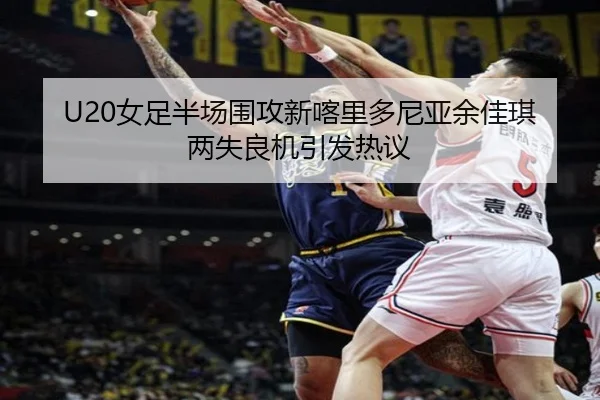 U20女足半场围攻新喀里多尼亚余佳琪两失良机引发热议